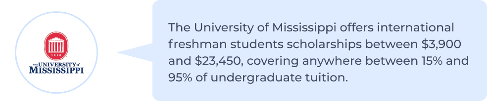 University of Mississippi offers international freshman students scholarships between ,900 and ,450, covering anywhere between 15% to 95% of undergraduate tuition.